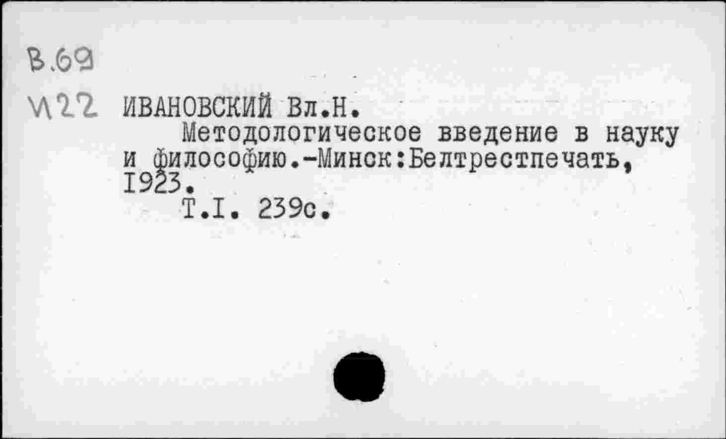 ﻿ИВАНОВСКИЙ Вл.Н.
Методологическое введение в науку и^илософию.-Минск :Белтрестпе чать,
Т.1. 239с.